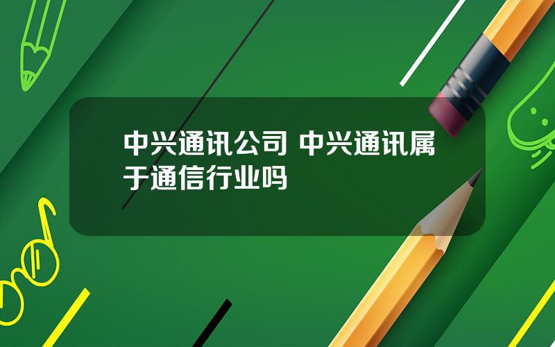 中兴通讯公司 中兴通讯属于通信行业吗